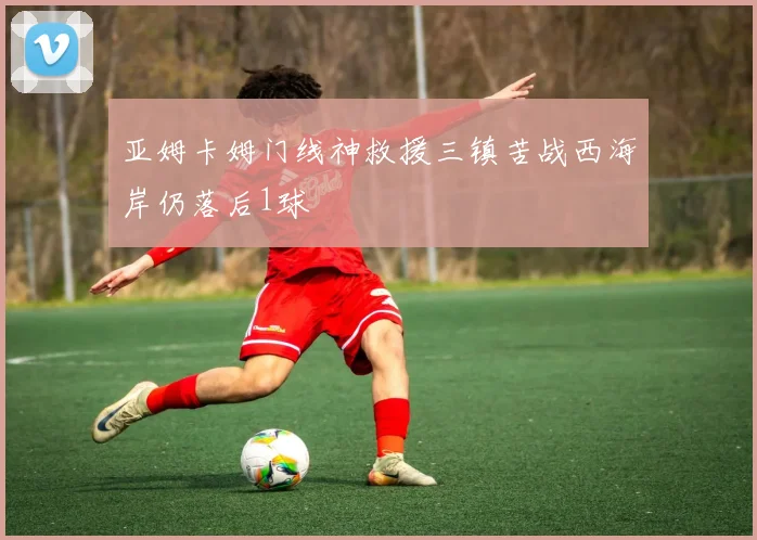 亚姆卡姆门线神救援三镇苦战西海岸仍落后1球