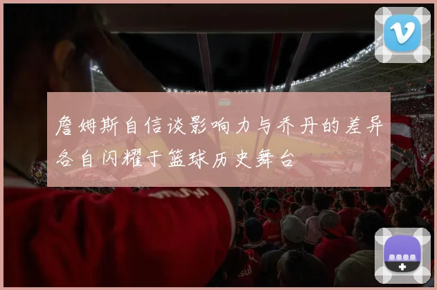 詹姆斯自信谈影响力与乔丹的差异各自闪耀于篮球历史舞台