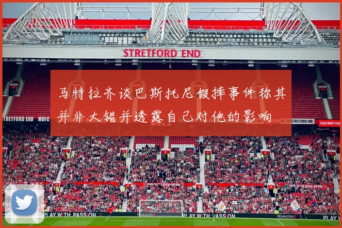 马特拉齐谈巴斯托尼假摔事件称其并非大错并透露自己对他的影响