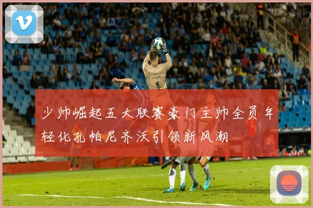 少帅崛起五大联赛豪门主帅全员年轻化孔帕尼齐沃引领新风潮