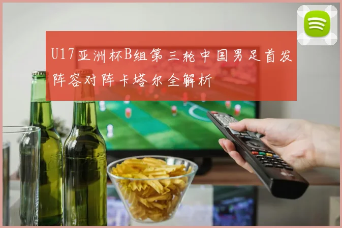 U17亚洲杯B组第三轮中国男足首发阵容对阵卡塔尔全解析