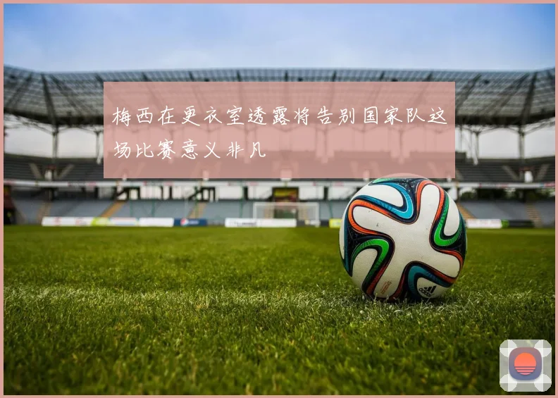 梅西在更衣室透露将告别国家队这场比赛意义非凡