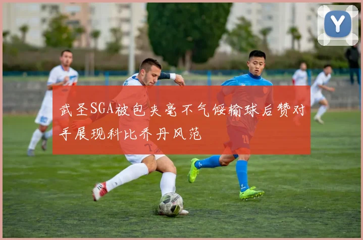 武圣SGA被包夹毫不气馁输球后赞对手展现科比乔丹风范