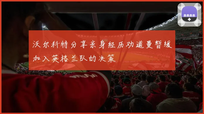 沃尔科特分享亲身经历劝道曼暂缓加入英格兰队的决策