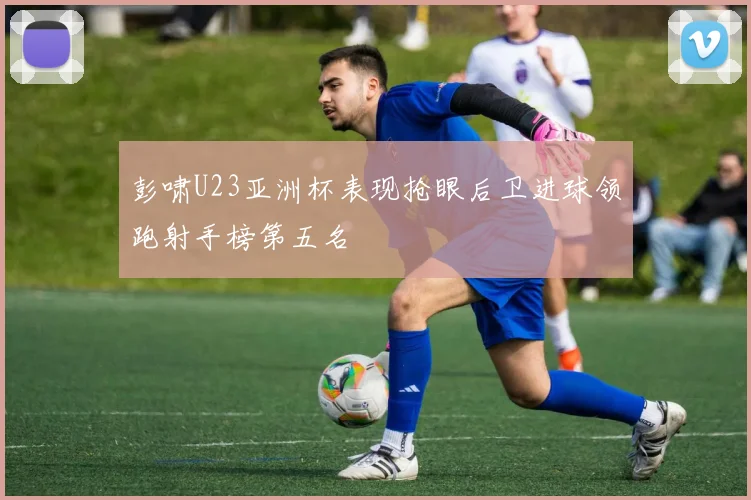 彭啸U23亚洲杯表现抢眼后卫进球领跑射手榜第五名