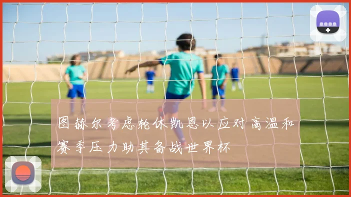 图赫尔考虑轮休凯恩以应对高温和赛季压力助其备战世界杯