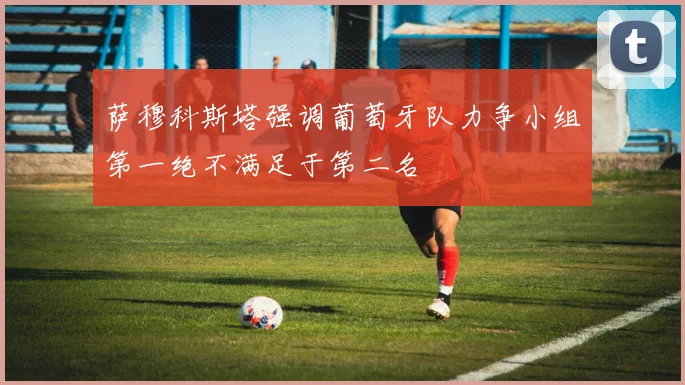 萨穆科斯塔强调葡萄牙队力争小组第一绝不满足于第二名