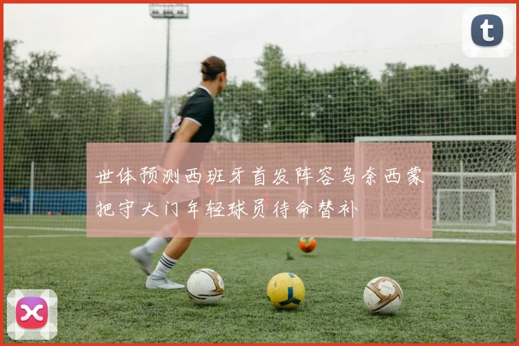 世体预测西班牙首发阵容乌奈西蒙把守大门年轻球员待命替补