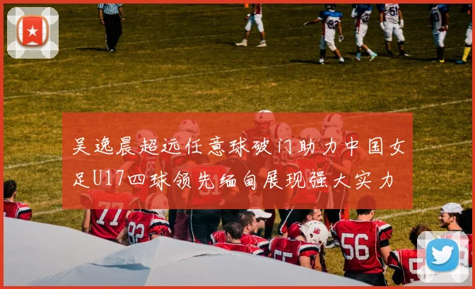 吴逸晨超远任意球破门助力中国女足U17四球领先缅甸展现强大实力