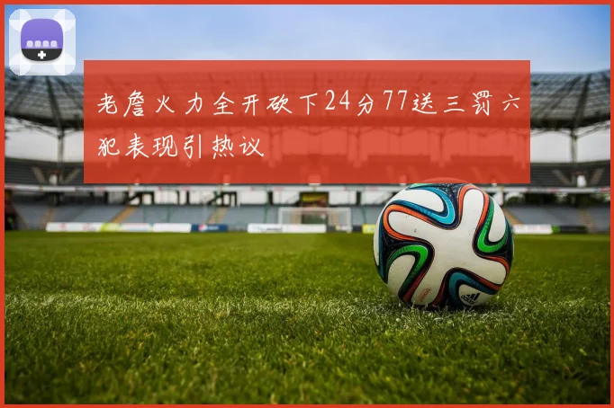 老詹火力全开砍下24分77送三罚六犯表现引热议
