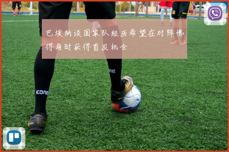 巴埃纳谈国家队经历希望在对阵佛得角时获得首发机会