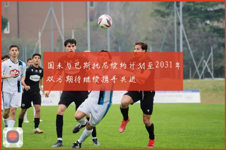 国米与巴斯托尼续约计划至2031年双方期待继续携手共进