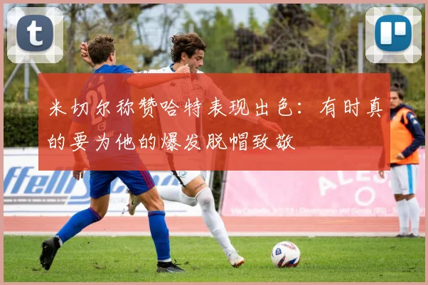 米切尔称赞哈特表现出色：有时真的要为他的爆发脱帽致敬
