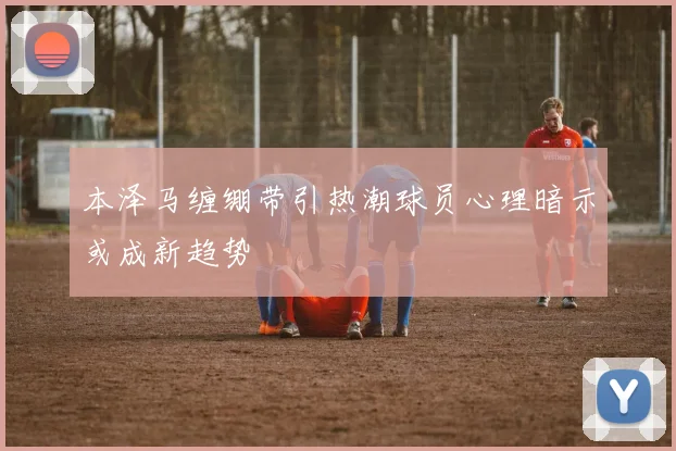 本泽马缠绷带引热潮球员心理暗示或成新趋势