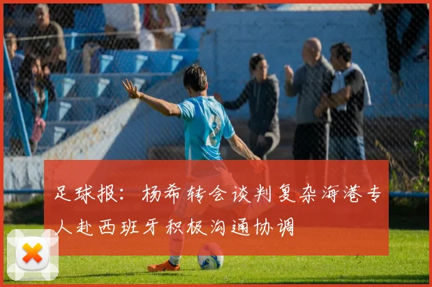 足球报：杨希转会谈判复杂海港专人赴西班牙积极沟通协调