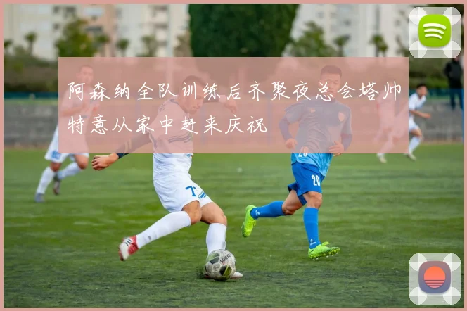 阿森纳全队训练后齐聚夜总会塔帅特意从家中赶来庆祝
