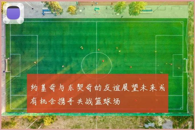 约基奇与东契奇的友谊展望未来或有机会携手共战篮球场