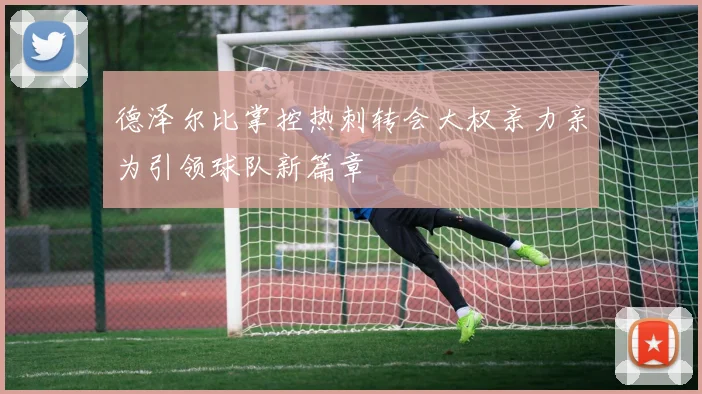 德泽尔比掌控热刺转会大权亲力亲为引领球队新篇章