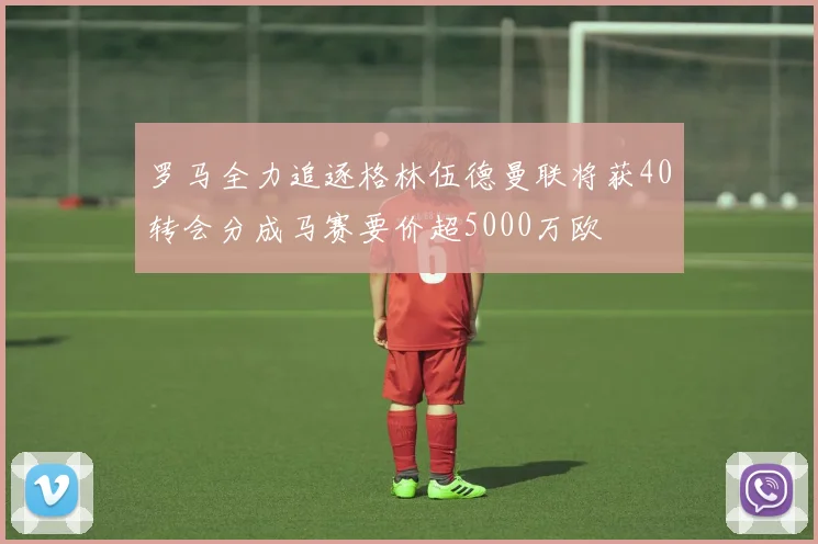 罗马全力追逐格林伍德曼联将获40转会分成马赛要价超5000万欧