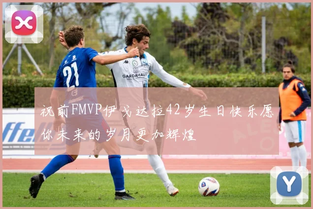 祝前FMVP伊戈达拉42岁生日快乐愿你未来的岁月更加辉煌
