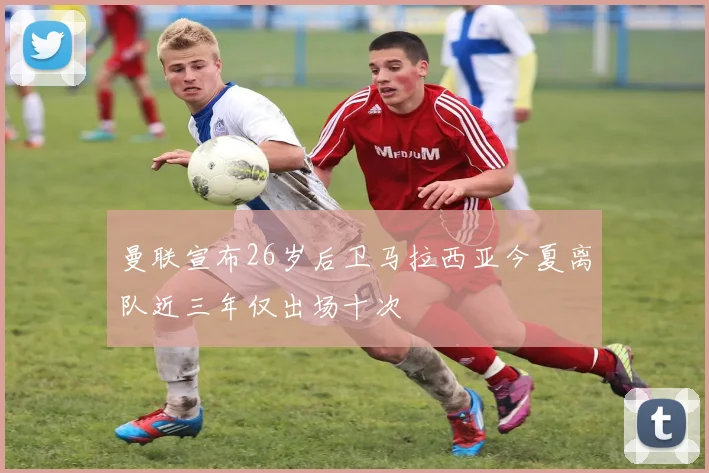 曼联宣布26岁后卫马拉西亚今夏离队近三年仅出场十次
