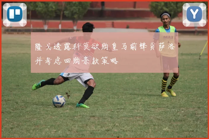 隆戈透露科莫欲购皇马前锋贡萨洛并考虑回购条款策略
