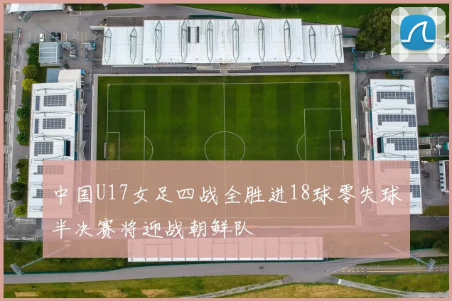 中国U17女足四战全胜进18球零失球半决赛将迎战朝鲜队