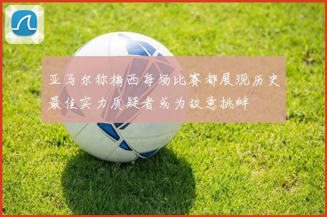 亚马尔称梅西每场比赛都展现历史最佳实力质疑者或为故意挑衅